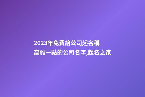 2023年免費給公司起名稱 高雅一點的公司名字,起名之家-第1張-公司起名-玄機(jī)派